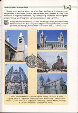 Країни Центральної та Східної Європи 1 1 8 1 І
Образотворчемистецтво, як і вкраїнах Західної Європи, було представле­
но фресками й мозаїками церков, книжковими мініатюрами. В інтер’єрах
костьолів, вівтарному живописі, образотворчому мистецтві та поширенні
інтересу до народної творчості відчувається вплив Відродження.
Використовуючи ілюстрації, назвіть архітектурні споруди романського
та готичного стилів. Яку наведених зображеннях відобразився розвиток
ремесел, архітектури, мистецтва й освіти Чехії, Польщі та Угорщини?
1. Бічна вежа базиліки Св. Георгія (Прага, Чехія) 2. Собор Св. Вітта
(Прага, Чехія) 3. Кафедральний собор (Пече, Угорщина) 4. Маріацький
костел (Краків, Польща) 5. Кафедральний собор у Вавелі (Краків, Польща)
6. Печатка Карлового університету (Чехія)
т
п
У
Р
ІГГ,
Г і
 