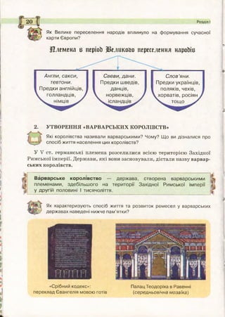 Як Велике переселення народів вплинуло на формування сучасної
X/ карти Європи?
Племена в періоЬ Релико&о переселення нароЬів
Розділ І
Англи, с акс и ,
тевтони.
П р е д ки англійців,
гол л анд ц ів ,
нім ців
С в ев и , д а н и .
П р е д ки ш ведів,
д ан ців ,
н о р в еж ц ів ,
ісландців
С л о в ’яни.
П р ед ки укр аїнц ів ,
поляків, чехів,
хорватів, росіян
то щ о
2. УТВОРЕННЯ «ВАРВАРСЬКИХ КОРОЛІВСТВ»
Які королівства називали варварськими? Чому? Щ о ви дізналися про
спосіб життя населення цих королівств?
У V ст. германські племена розселилися всією територією Західної
Римської імперії. Держави, які вони засновували, дістали назву варвар­
ських королівств.
Варварське кор олів ств о — д ер ж ав а, створена варварським и
пл ем енам и, здебіл ьш о го на тер и то р ії З ахідної Р им ської ім перії
у д ругій половині і тисячоліття.
П ІШ І Як характеризую ть спосіб життя та розвиток ремесел у варварських
‘ державах наведені нижче пам ’ятки?
ЖМ-І Vіг»».КМЦ>- Мін.»
У-Ій^л.чг.й*
? »»Ці»!ЖМ-ПНІ-АМ*Л. 5У»«<Р*кг*ы»..уч|> іаЬфмі*
^ г**»Нзд;уіяфі: ,>ійтич^- гиччарго*Дм *
;> :
АємаФМиїїнуьіЬьм»- м)Ь».
кга*>1ж»ет►іукюашыЛлт
• тєиє$п*«*НнКітыпкммц*
ф НкЫьмЦ1: ,'.лЬи.ЄМП«ц^?і
г *іОДїг.едЬьк*КЬі5і§-'едІ):‘ї- •;,Л*П!.СМЇ
їП*4МУ1МічйІЇ+ПАНЛ«ІЗК’14^.
?*ІШ~тпнь>ім*н*нлтмз>5пнЦ’і !іапімм*5>і
«Срібний кодекс»:
переклад Євангелія мовою готів
Палац Теодоріха в Равенні
(середньовічна м озаїка)
 