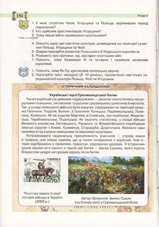 1.У яких століттях Чехія, Угорщина та Польща переживали період
піднесення?
2. Хто здійснив християнізацію Угорщини?
3. Чому чеські війни називалися гуситськими?
Розділ V
4. Опишіть одну-дві пам ’ятки культури, розміщених на території сучас­
них Польщі, Угорщини та Чехії.
5. Охарактеризуйте розвиток Польського й Угорського королівств.
6. Розкажіть про причини, хід, наслідки гуситських війн.
7. Поясніть, чому Казимира III та Іштвана І називали великими
королями.
1. Поясніть, чому Ян Гус критикував католицьку церкву.
2. Підготуйте текст екскурсії (8-10 речень), присвяченої пам’яткам се­
редньовічної культури Польщі, Чехії чи Угорщини.
ІСТОРИЧНИЙ КАЛЕЙДОСКОП
Українські герої Грюнвальдської битви
Тисячі українців (за деякими підрахунками — десятки тисяч) бились під хо­
ругвами польських, литовських та руських (українських) шляхтичів й магнатів.
Так, у складі польського війська були хоругви, сформовані на території сучас­
ної Галичини, Поділля, Волині. З Галичини: Галицька, Перемишльська, Львів­
ська, Холмська, 40-ва хоругва Мартина зі Славська, три подільські: Жидачів-
ська, Теребовельська, Подільська. Як свідчить статистика, у складі війська
Великого князівства Литовського, Руського та Жемайтійського перебували
земські хоругви з Києва, Кременця, Стародуба, Дорогичина. Воювали наші
земляки й під іншими земськими та іменними хоругвами.
Установлювати національну приналежність учасників — справа важка
й тривала, але немає сумніву, що ці полки складалися з українців. їхня іс­
торія відображена в привілеях, грамотах, родовідних деревах. З історичних
хронік відоме ім’я одного з героїв цієї битви — Іванка Сушика, якого король
Владислав щедро нагородив одразу після битви.
Поштова марка із серії
«Історія війська в Україні» Артур Орльонов. Іванко Сушик
^ _______ (2005 р.) (на білому коні) у Грюнвальдській битві
Г І і /%•% § І Н Н »
УКРАЇНА
 