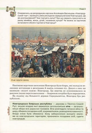 Розділ V
Спираючись на репродукцію картини Аполінарія Васнєцова «Новгород­
ський торг», проведіть уявну екскурсію середньовічним Новгородом. Де
він розташований? Чим торгують купці? Про що свідчить присутність на
ринку міняйли, жінок, дітей, іноземних купців? Чи можна за картиною
встановити обсяги торгівлі в Новгороді?
А це «круги» воску
Панівною верствою населення Новгорода були бояри, які володіли ве­
ликими вотчинами з десятками й навіть сотнями сіл. Декого з них ще
називали «золоті пояси» Новгорода. Ця верства не поповнювалася за
рахунок інших верств населення — боярином потрібно було народитися.
На відміну від більшості держав Середньовіччя, Новгород був рес­
публікою.
Новгородська боярська республіка — держава в Північно-Східній
Русі, вищою владою якої вважалося загальноміське віче — загально­
міські збори всіх дорослих чоловіків. Віче розглядало питання війни та
миру, обирало посадовихосіб, зокрема й князя, розподіляло повинності.
Влада князя була обмежена: йому заборонялося володіти земля­
ми на новгородських територіях, призначати посадових осіб, судити
новгородців.
 