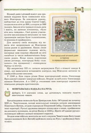 185
Вічовий дзвін і вічовий поміст для про­
мовців віддавна були символами віль­
ного Новгорода. За покликом дзвону,
найчастіше до стін храму Святої Софії,
сходилися на віче до 300, а згодом до 500
чоловік. Інколи віче тривало кілька днів
і навіть, як записав літописець, «було
віче весь тиждень». Свої думки учасни­
ки віче висловлювали вигуками: за чию
пропозицію вигуки були голоснішими,
те рішення й приймалося.
Для захисту своїх володінь від во­
рогів віче запрошувало до Новгорода
князя разом із дружиною. Князь лише
формально вважався головою міста,
насправді ним керував обраний на вічі
посадник із числа найзначніших бояр­
ських родин. Якщо князь порушував
умови договору, новгородці йому «кла­
нялись» (на прощання) і «показували
дорогу» (з міста).
Ще наприкінці XII ст. почали загрожувати Русі з півночі шведи й
німці, які намагалися встановити контроль над Фінською затокою та
прибалтійськими землями.
У 1240 р. біля гирла річки Неви новгородський князь Олександр
Ярославович переміг шведське військо. Згодом за цей успіх Олександра
назвали Невським. А в 1242 р. очолювані ним новгородці перемогли
німецьких рицарів-хрестоносців.
Країни Центральної та Східної Європи
'Й3исилг^»^к«л*к^дашичи«і
КАІПІ» . «ИІк^ИІГЛЖ /ЧуМКСЛЛКР
*ДІІПЇ(*вЧ«Л<ИКОЛР
К«ЛЫ^П»Г1ГГН(Н. дидкаді'гямл'Ж
|{<ЧНІІІНОШЛГ&р* ліроус«л.х.^і'
ЦДЛ . «(ЛК<>НОНД1«ї
ІМ Ш К Д А « . Н /« ^ Я « * р Д ГФ В ІД ІІК о '
Новгородський вічовий дзвін
(сторінка
із середньовічної книжки)
МОНГОЛЬСЬКА НАВАЛА НА РУСЬ
Доберіть 3-4 ключових слова, що допоможуть пояснити поняття
монгольська навала.
Батьківщиною монголів була Центральна Азія. Об’єднані на початку
XIII ст. Чингісханом, кочові монгольські племена почали завоювання
Північного Китаю, згодом підкорили Південний Сибір, Середню Азію та
інші території. Руські дружини вперше зіткнулися з ними, прийшовши
на допомогу половцям, на річці Калка в 1223 р. Проте об’єднане русько-
половецьке військо зазнало нищівної поразки.
Згодом нове військо монголів на чолі з онуком Чингісхана Бату (наші
предки називали його Батий) здійснило похід на Русь і зруйнувало бага­
то міст.
 