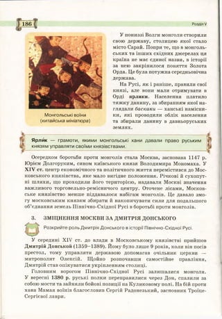186 Розділ V
Монгольські воїни
(китайська мініатюра)
У пониззі Волги монголи створили
свою державу, столицею якої стало
місто Сарай. Попри те, що в монголь­
ських та інших східних джерелах ця
країна не має єдиної назви, в історії
за нею закріпилося поняття Золота
Орда. Це була потужна середньовічна
держава.
На Русі, як і раніше, правили свої
князі, але вони мали отримувати в
Орді ярлики. Населення платило
тяжку данину, за збиранням якої на­
глядали баскаки — ханські намісни­
ки, які проводили облік населення
та збирали данину в давньоруських
землях.
Ярлик — грамоти, якими монгольські хани давали право руським
князям управляти своїми князівствами.
Осередком боротьби проти монголів стала Москва, заснована 1147 р.
Юрієм Долгоруким, сином київського князя Володимира Мономаха. У
XIV ст. центр економічного та політичного життя перемістився до Мос­
ковського князівства, яке мало вигідне положення. Річкові й сухопут­
ні шляхи, що проходили його територією, надавали Москві значення
важливого торговельно-ремісничого центру. Оточене лісами, Москов­
ське князівство менше піддавалося набігам монголів. Це давало змо­
гу московським князям збирати й накопичувати сили для подальшого
об’єднання земель Північно-Східної Русі в боротьбі проти монголів.
3. ЗМІЦНЕННЯ МОСКВИ ЗА ДМИТРІЯ ДОНСЬКОГО
Розкрийте роль Дмитрія Донського в історії Північно-Східної Русі.
У середині XIV ст. до влади в Московському князівстві прийшов
Дмитрій Донськой (1359-1389). Йому було лише 9 років, коли він посів
престол, тому управляти державою допомагав очільник церкви —
митрополит Олексій. Щойно розпочавши самостійне правління,
Дмитрій став опікуватися укріпленням столиці.
Головним ворогом Північно-Східної Русі залишалися монголи.
У вересні 1380 р. руські полки переправилися через Дон, спалили за
собою мости та зайняли бойові позиції на Куликовому полі. На бій проти
хана Мамая воїнів благословив Сергій Радонезький, засновник Троїце-
Сергієвої лаври.
 