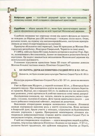 5---------- Є 5
188 І Розділ V
Боярська дума — постійний дорадчий орган при московському
великому князеві, який складався з феодальної аристократії.
Судебник — збірка законів XV ст., яким було започатковано законо­
давче оформлення кріпацтва на всій території Московської держави.
Судебник визнавав час переходу селян від одного феодала до іншого:
за тиждень до Юрієва дня (26 листопада) і тиждень після нього. Отже,
руських селян, на відміну від західноєвропейських, поступово прикріп­
лювали до землі й перетворювали на кріпаків.
Прагнучи збільшити свої території, Іван III приєднав до Москви Нов­
городську республіку, Новгород-Сіверський, Чернігів та інші землі.
У 1480 р. війська Івана III і хана Ахмата зустрілися на річці Угрі. Про­
те, залишившись без союзників, Ахмат не наважився розпочати битву й
відступив. Ця подія і вважається звільненням Московської держави від
монгольської залежності.
Головним підсумком правління Івана III стало об’єднання довкола
Москви більшої частини земель Північно-Східної Русі.
5. КУЛЬТУРА ДЕРЖАВ ПІВНІЧНО-СХІДНОЇ РУСІ В Х І-Х У ст.
Визначте, які були основні риси культури Північно-Східної Русі в ХІ-ХУ ст.
Культура держав Північно-Східної Русі в Х І-Х У ст. досягла високого
рівня.
Уже за Ярослава Мудрого, у першій половині XI ст., у Новгороді було
відкрито школу. Про поширення освіти на цих землях свідчать берестя­
ні грамоти. Відтоді, як у середині XX ст. їх знайшли під час археологіч­
них розкопок, учені прочитали й усебічно вивчили сотні таких джерел!
Дослідження показали, що читати, писати та рахувати уміли і горо­
дяни, і селяни, чоловіки й жінки. Діти також привчалися писати — для
цього робилися спеціальні «абетки», вирізані на дощечках.
Важливим літературним жанром залишалися літописи. Літописці
завжди відігравали важливу роль у житті суспільства. Вони засідали
в боярській думі, брали участь у походах, слідкували за будівництвом
міських укріплень і храмів. Прикрашені мініатюрами літописи від­
творювали найрізноманітніші сторони життя північно-Східної Русі та
поєднували історію, літературу та мистецтво.
У цей час створювалися «ходіння» — описи мандрівок людей за рубіж,
зокрема, твір купця Афанасія Нікітіна «Ходіння за три моря». У XV ст.,
долаючи багато труднощів, він здійснив мандрівку Волгою до Персії,
 