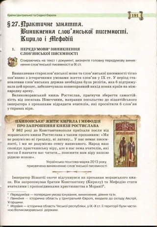 Країни Центральної та Східної Європи
§27.Практичне заняття.
виникнення слов’янської писемності.
Жирило і іГОефойій
1. ПЕРЕДУМОВИ4ВИНИКНЕННЯ
СЛОВ’ЯНСЬКОЇ ПИСЕМНОСТІ
Спираючись на текст і документ, визначте головну передумову виник-
} нення слов’янської писемності в IX ст.
Виникнення старослов’янської мови та слов’янської писемності тісно
пов’язано з історичними умовами життя слов’ян у IX ст. У період ста­
новлення слов’янських держав необхідна була релігія, яка б підтриму­
вала цей процес, забезпечувала повноправний вихід нових країн на між­
народну арену.
Великоморавський князь Ростислав, прагнучи зберегти самостій­
ність від посягань Німеччини, направив посольство до візантійського
імператора з проханням відрядити вчителів, які просвітили б слов’ян
у справах віри.
Імператор Візантії охоче відгукнувся на прохання моравського кня­
зя. Він запропонував братам Константину (Кирилу) та Мефодію стати
вчителями і проповідниками християнства в Моравії6.
4 Передумова — попередня умова існування, виникнення, діяння та ін.
5 Паннонія — історична область у Центральній Європі, входила до складу Австрії,
Угорщини.
6 Моравія — історична область Чеської республіки, у ІХ-Х ст. її території були части­
ною Великоморавської держави.
ПАННОНСЬКЕ5ЖИТІЄ КИРИЛА І МЕФОДІЯ
ПРО ЗАПРОШЕННЯ КНЯЗЯ РОСТИСЛАВА
У 862 році до Константинополя приїхали посли від
моравського князя Ростислава з таким проханням: «Ми
не розуміємо ні грецьку, ні латину... У нас немає писем­
ності, і ми не розуміємо сенсу написаного. Народ наш
сповідує християнську віру, але в нас нема вчителів, які
могли б навчити нас читати... пояснити нам віру нашою
рідною мовою».
Українська поштова марка 2013 року,
присвячена виникненню слов’янської писемності
 