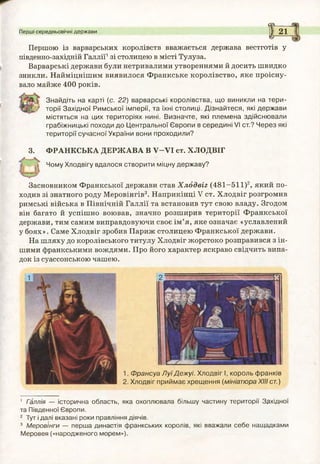 Перші середньовічні держави
<Г--------
1 21&------
Першою із варварських королівств вважається держава вестготів у
південно-західній Галлії1зі столицею в місті Тулуза.
Варварські держави були нетривалими утвореннями й досить швидко
зникли. Найміцнішим виявилося Франкське королівство, яке проісну­
вало майже 400 років.
Знайдіть на карті (с. 22) варварські королівства, що виникли на тер и ­
торії Західної Римської імперії, та їхні столиці. Д ізнайтеся, які держави
містяться на цих територіях нині. Визначте, які племена здійснювали
грабіжницькі походи до Центральної Європи в середині VI ст.? Через які
території сучасної України вони проходили?
3. ФРАНКСЬКА ДЕРЖАВА В У -У І ст. ХЛОДВІГ
Чому Хлодвігу вдалося створити міцну державу?
Засновником Франкської держави став Х лодвіг (481-511)2, який по­
ходив зі знатного роду Меровінгів3. Наприкінці V ст. Хлодвіг розгромив
римські війська в Північній Галлії та встановив тут свою владу. Згодом
він багато й успішно воював, значно розширив території Франкської
держави, тим самим виправдовуючи своє ім ’я, яке означає «уславлений
у боях». Саме Хлодвіг зробив Париж столицею Франкської держави.
На шляху до королівського титулу Хлодвіг жорстоко розправився з ін­
шими франкськими вождями. Про його характер яскраво свідчить випа­
док із суассонською чашею.
1.
2.
1 Галлія — історична область, яка охоплювала більшу частину території Західної
та Південної Європи.
2 Тут і далі вказані роки правління діячів.
3 Меровінги — перша династія франкських королів, які вважали себе нащадками
Меровея («народженого морем»).
Ф рансуа Л уїД еж уі. Хлодвіг І, король франків
Хлодвіг приймає хрещення (мініатюра XIII ст.)
 