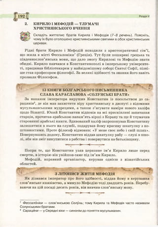 192 Розділ V
2. КИРИЛО І МЕФОДІЙ — ТЛУМАЧІ
ХРИСТИЯНСЬКОГО ВЧЕННЯ
Складіть життєпис братів Кирила і Мефодія (7-8 речень). Поясніть,
чому їх було оголошено християнськими святими в обох християнських
церквах.
Рідні брати Кирило і Мефодій походили з аристократичної сім’ї,
що жила в місті Фессалоніки7 (Греція). Тут були поширені грецька та
південнослов’янська мови, що дало змогу Кирилові та Мефодію знати
обидві. Кирило навчався в Константинополі в імперському університе­
ті, працював бібліотекарем у найвідомішому соборі Святої Софії, пізні­
ше став професором філософії. За великі здібності та знання його навіть
прозвали Філософом.
ІЗ КНИГИ БОЛГАРСЬКОГО ПИСЬМЕННИКА
СЛАВА КАРАСЛАВОВА «СОЛУНСЬКІ БРАТИ»
За наказом імператора вирушив Константин із посольством до са­
рацинів8, де він мав захистити віру християнську в диспуті з відомими
мусульманськими мудрецями, а також з’ясувати наміри нового халіфа
щодо Візантії. Юний Константин відповів на всі прискіпливі запитання
старців, прочитав арабською напам’ять вірші з Корану та ще й тлумачив
старовинні арабські книги. Здивований халіф запропонував Константану
залишитися в нього на службі, подарував йому красиву шкатулку з ко­
штовностями. Проте філософ відмовив: «У мене своє небо і свій шлях».
Повернувшись додому, Константин віддав шкатулку рабу — слузі в шко­
лі, аби він зміг викупитися з рабства і повернутися на батьківщину.
>----<— —тря-
Попри те, що Константин узяв церковне ім’я Кирило лише перед
смертю, в історію він увійшов саме під ім’ям Кирило.
Мефодій, вправний організатор, керував однією з візантійських
областей.
З ЛІТОПИСУ ЖИТІЯ МЕФОДІЯ
Як дізнався імператор про його здібності, віддав йому в керування
слов’янське князівство, а минуло Мефодію тоді двадцять років. Перебу­
ваючи на цій посаді десять років, він вивчив слов’янську мову.
•— >----<— ■
7 Фессалоніки — слов’янською Солунь; тому Кирила та Мефодія часто називали
Солунськими братами.
8 Сарацини — у Середні віки — синонім до поняття мусульманин.
 