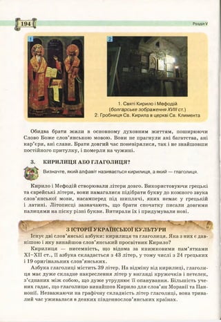 194 Розділ V
1. Святі Кирило і Мефодій
(болгарське зображення XVIII ст.)
2. Гробниця Св. Кирила в церкві Св. Климента
Обидва брати жили в основному духовним життям, поширюючи
Слово Боже слов’янською мовою. Вони не прагнули ані багатства, ані
кар’єри, ані слави. Брати довгий час поневірялися, так і не знайшовши
постійного притулку, і померли на чужині.
3. КИРИЛИЦЯ АБО ГЛАГОЛИЦЯ?
Визначте, який алфавіт називається кирилиця, а який глаголиця.
Кирило і Мефодій створювали літери довго. Використовуючи грецькі
та єврейські літери, вони намагалися підібрати букву до кожного звука
слов’янської мови, насамперед під шиплячі, яких немає у грецькій
і латині. Літописці зазначають, що брати спочатку писали довгими
палицями на піску різні букви. Витирали їх і придумували нові.
З ІСТОРІЇ УКРАЇНСЬКОЇ КУЛЬТУРИ
Існує дві слов’янські азбуки: кирилиця та глаголиця. Яка з них є дав­
нішою і яку винайшов слов’янський просвітник Кирило?
Кирилиця — писемність, що відома за книжковими пам’ятками
ХІ-ХІІ ст., її азбука складається з 43 літер, у тому числі з 24 грецьких
і 19 оригінальних слов’янських.
Азбука глаголиці містить 39 літер. На відміну від кирилиці, глаголи­
ця має дуже складне накреслення літер у вигляді кружечків і петелек,
з’єднаних між собою, що дуже утруднює її опанування. Більшість уче­
них гадає, що глаголицю винайшов Кирило для слов’ян Моравії та Пан-
нонії. Незважаючи на графічну складність літер глаголиці, вона трива­
лий час уживалася в деяких південнослов’янських країнах.
 
