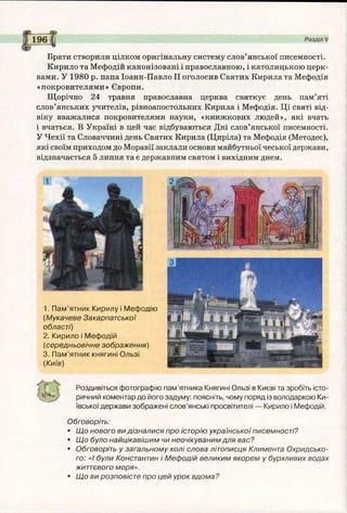 Розділ V
Брати створили цілком оригінальну систему слов’янської писемності.
Кирило та Мефодій канонізовані і православною, і католицькою церк­
вами. У 1980 р. папа Іоанн-Павло II оголосив Святих Кирила та Мефодія
«покровителями» Європи.
Щорічно 24 травня православна церква святкує день пам’яті
слов’янських учителів, рівноапостольних Кирила і Мефодія. Ці святі від­
віку вважалися покровителями науки, «книжкових людей», які вчать
і вчаться. В Україні в цей час відбуваються Дні слов’янської писемності.
У Чехії та Словаччині день Святих Кирила (Циріла) та Мефодія (Методеє),
які своїм приходом до Моравії заклали основи майбутньої чеської держави,
відзначається 5 липня та є державним святом і вихідним днем.
1. Пам’ятник Кирилу і Мефодію
(Мукачеве Закарпатської
області)
2. Кирило і Мефодій
(середньовічне зображення)
3. Пам’ятник княгині Ользі
(Київ)
•
Роздивіться фотографію пам’ятника Княгині Ользі в Києві та зробіть істо­
ричний коментар до його задуму: поясніть, чому поряд із володаркою Ки­
ївської держави зображені слов’янські просвітителі — Кирило і Мефодій.
Обговоріть:
• Що нового ви дізналися про історію української писемності?
• Що було найцікавішим чи неочікуваним для вас?
■ Обговоріть у загальному колі слова літописця Климента Охридсько-
го: «і були Константин і Мефодій великим якорем у бурхливих водах
життєвого моря».
■ Що ви розповісте про цей урок вдома ?
 
