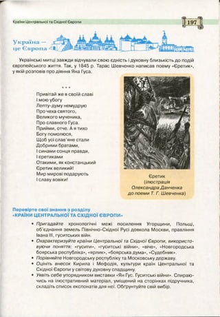 Країни Центральної та Східної Європи
Україна. —
це Європа
Х5Г
197
Українські митці завжди відчували свою єдність і духовну близькість до подій
європейського життя. Так, у 1845 р. Тарас Шевченко написав поему «Єретик»,
у якій розповів про діяння Яна Гуса.
Привітай же в своїй славі
І мою убогу
Лепту-думу немудрую
Про чеха святого,
Великого мученика,
Про славного Гуса.
Прийми, отче. А я тихо
Богу помолюся,
Щоб усі слав’яне стали
Добрими братами,
І синами сонця правди,
І єретиками
Отакими, як констанцький
Єретик великий!
Мир мирові подарують
І славу вовіки!
Єретик
(ілюстрація
Олександра Данченка
до поеми Т. Г. Шевченка)
Перевірте свої знання з розділу
«КРАЇНИ ЦЕНТРАЛЬНОЇ ТА СХІДНОЇ ЄВРОПИ»
• Пригадайте хронологічні межі посилення Угорщини, Польщі,
об’єднання земель Північно-Східної Русі довкола Москви, правління
Івана III, гуситських війн.
• Охарактеризуйте країни Центральної та Східної Європи, використо­
вуючи поняття: «гусити», «гуситські війни», «віче», «Новгородська
боярська республіка», «ярлик», «боярська дума», «Судебник».
• Порівняйте Новгородську республіку та Московську державу.
• Оцініть внесок Кирила і Мефодія, культури країн Центральної та
Східної Європи у світову духовну спадщину.
• Уявіть себе упорядником виставки «Ян Гус. Гуситські війни». Спираю­
чись на ілюстративний матеріал, уміщений на сторінках підручника,
складіть список експонатів для неї. Обґрунтуйте свій вибір.
 