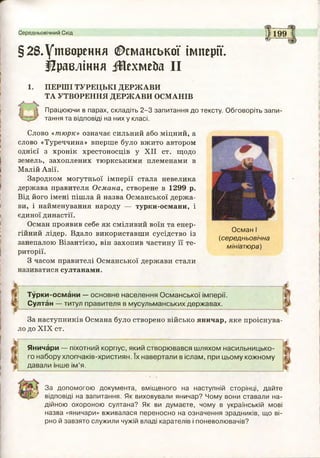 Середньовічний Схід
<5^“
199
§28.Утворення Османської імперії.
Правління іИехмейа II
1. П Е Р Ш І Т У Р Е Ц Ь К І Д Е Р Ж А В И
Т А УТВ О Р Е Н Н Я Д Е Р Ж А В И О С М А Н ІВ
Працюючи в парах, складіть 2-3 запитання до тексту. Обговоріть запи­
тання та відповіді на них у класі.
Слово «тюрк» означає сильний або міцний, а
слово «Туреччина» вперше було вжито автором
однієї з хронік хрестоносців у XII ст. щодо
земель, захоплених тюркськими племенами в
Малій Азії.
Зародком могутньої імперії стала невелика
держава правителя Османа, створене в 1299 р.
Від його імені пішла й назва Османської держа­
ви, і найменування народу — турки-османи, і
єдиної династії.
Осман проявив себе як сміливий воїн та енер­
гійний лідер. Вдало використавши сусідство із
занепалою Візантією, він захопив частину її те­
риторії.
З часом правителі Османської держави стали
називатися султанами.
ОсманІ
(середньовічна
мініатюра)
Турки-османи — основне населення Османської імперії.
Султан — титул правителя в мусульманських державах.
За наступників Османа було створено військо яничар, яке проіснува­
ло до XIX ст.
Яничари — піхотний корпус, який створювався шляхом насильницько­
го набору хлопчаків-християн. їх навертали в іслам, при цьому кожному
давали інше ім ’я.
За допомогою документа, вміщеного на наступній сторінці, дайте
відповіді на запитання. Як виховували яничар? Чому вони ставали на­
дійною охороною султана? Як ви думаєте, чому в українській мові
назва «яничари» вживалася переносно на означення зрадників, що ві­
рно й завзято служили чужій владі карателів і поневолювачів?
 