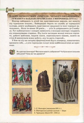 Як одягнені яничари? Яке вони мають озброєння? Чи були вони сильним
військом? Чому ви так думаєте?
1-2. Яничари (малюнкиXIXст.)
3. Яничарська шапка-шолом — берк
4. Турецька зброя XV—XVII ст.
ЛЯРНОГО ТВОРУ «ПРИГОДИ» ЧЕСЬКОГО ПИСЬМЕННИКА-
ГУМАНІСТА ВАЦЛАВА БРАТИСЛАВА З МИТРОВИЦЬ (XVI ст.)
Яничар набирають із дітей тих християнських народів, які живуть
під турецькою владою... Найкращих беруть на службу до турецького
султана, решту розбирають паші (високі урядовці) та інші турецькі на­
чальники... Коли їм минає 20 років... — усіх їх доправляють до Стамбу­
ла. Тут найміцніших і суворих записують у молодші яничари і віддають
під командування старших. Під їхнім наглядом молоді вчаться стріля­
ти, рубати шаблями, кидати списи, перескакувати канави, лазити на
стіни й виконувати всяку роботу, яку їм дасть старший...
У бою чи під час штурму (фортеці) вони йдуть попереду, намагаючись
проявити себе, ...з усіх турецьких солдат вони найбезжалісніші до хрис­
тиян.
І 2001 Розділ VI
 