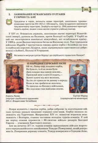 Середньовічний Схід 1201
2. ЗАВОЮВАННЯ ОСМАНСЬКИХ СУЛТАНІВ
У ЄВРОПІ ТА АЗІЇ
Працюючи в парах, випишіть назви територій, захоплених турками-
османами протягом ХІУ-ХУІ ст. Обговоріть, чому їм вдалося завоювати
таку величезну територію. Знайдіть на карті (с. 204) зазначені території.
Назвіть країни, юнаки з яких могли служити у війську яничар.
«іа»
ІЗ НАРОДНОЇ СЕРБСЬКОЇ ПІСНІ
Ой ти, Лазар-цар, владико сербів,
Не бувало, та й не може бути
Двох владик над одною землею...
Присилай мені ключі й подать,—
Золоті ключі від міст великих,
За сім літ пришли ти данину з народу.
Коли ж так зробити не захочеш,
То приходь на Косово з військами,
Ми поділимо там шаблями землю.
У XIV ст. Османська держава, захопивши значні території Візантій­
ської імперії, рушила на Балкани, проти Болгарії та Сербії. У Сербії на
цей час загострилися князівські міжусобиці, які ослаблювали країну.
У 1389 р. долю Балкан вирішила битва на Косовому полі. Там турецьким
військам Мурада І протистояла союзна армія сербів і боснійців на чолі
із сербським королем Лазарем, яких підтримували християнські добро­
вольці з Албанії, Польщі й Угорщини.
Король Лазар Султан Мурад
(портрет сербського художника (середньовічна мініатюра)
XIXст. Владислава Тителбаха)
>---- <-------- 5-5«
Попри мужність і героїзм сербів, добре озброєне та підготовлене вій­
сько султана завдало нищівної поразки слов’янам. Сербія визнала за­
лежність від Туреччини. Наприкінці XIV ст. повністю втратила неза­
лежність і Болгарія, ставши частиною володінь турків-османів. У цей
же період османи перемогли і 60-тисячне військо рицарів Західної
Європи — учасників Хрестового походу.
Але на початку XV ст. турків-османів призупинили війська жорсто­
кого середньоазійського завойовника Тимура (Тамерлана), який розгро­
мив їх. Розоривши державу османів, Тимур повернувся в Середню Азію.
висунув султан Мурад І до сербського правителя Лазаря?
 