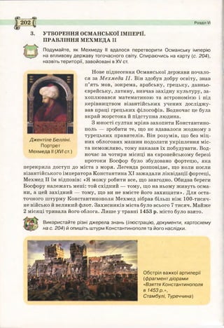 £202 Розділ VI
3. УТВОРЕННЯ ОСМАНСЬКОЇ ІМПЕРІЇ.
ПРАВЛІННЯ МЕХМЕДА II
Подумайте, як Мехмеду II вдалося перетворити Османську імперію
на впливову державу тогочасного світу. Спираючись на карту (с. 204),
назвіть території, завойовані в XV ст.
Нове піднесення Османської держави почало­
ся за Мехмеда II. Він здобув добру освіту, знав
п’ять мов, зокрема, арабську, грецьку, давньо­
єврейську, латину, вивчав західну культуру, за­
хоплювався математикою та астрономією і під
керівництвом візантійських учених досліджу­
вав праці грецьких філософів. Водночас це була
вкрай жорстока й підступна людина.
З юності султан мріяв захопити Константино­
поль — зробити те, що не вдавалося жодному з
турецьких правителів. Він розумів, що без міц­
них облогових машин подолати укріплення міс­
та неможливо, тому наказав їх побудувати. Вод­
ночас за чотири місяці на європейському березі
протоки Босфор було збудовано фортецю, яка
перекрила доступ до міста з моря. Легенда розповідає, що коли посли
візантійського імператора Константина XI зажадали ліквідації фортеці,
Мехмед II їм відповів: «Я можу робити все, що завгодно. Обидва береги
Босфору належать мені: той східний — тому, що на ньому живуть осма-
ни, а цей західний — тому, що ви не вмієте його захищати». Для оста­
точного штурму Константинополя Мехмед зібрав більш ніж 100-тисяч-
не військо й великий флот. Захисників міста було всього 7 тисяч. Майже
2 місяці тривала його облога. Лише у травні 1453 р. місто було взято.
Використайте різні джерела знань (ілюстрацію, документи, картосхему
¥ на с. 204) й опишіть штурм Константинополя та його наслідки.
Джентіле Белліні.
Портрет
Мехмеда II (XVI ст.)
Обстріл важкої артилерії
(фрагментдіорами
«Взяття Константинополя
в 1453 р.»,
Стамбулі, Туреччина)
 