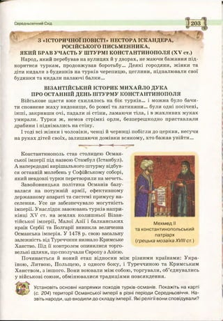 Середньовічний Схід
- V -
ШЯШ
З «ІСТОРИЧНОЇ ПОВІСТІ» НЕСТОРА ICKАНДЕРА,
РОСІЙСЬКОГО ПИСЬМЕННИКА,
ЯКИЙ БРАВ УЧАСТЬ У ШТУРМІ КОНСТАНТИНОПОЛЯ (XV ст.)
Народ, який перебував на вулицях й у дворах, не маючи бажання під­
коритися туркам, продовжував боротьбу... Деякі городяни, жінки та
діти кидали з будинків на турків черепицю, цеглини, підпалювали свої
будинки та кидали палаючі балки...
ВІЗАНТІЙСЬКИЙ ІСТОРИК МИХАЙЛО ДУКА
ПРО ОСТАННІЙ ДЕНЬ ШТУРМУ КОНСТАНТИНОПОЛЯ
Військове щастя вже схилялось на бік турків... і можна було бачи­
ти сповнене жаху видовище, бо ромеї та латиняни... були одні посічені,
інші, закривши очі, падали зі стіни, ламаючи тіла, і в жахливих муках
умирали. Турки ж, немов стрімкі орли, безперешкодно приставляли
драбини і піднімались на стіну.
І тоді всі жінки і чоловіки, ченці й черниці побігли до церкви, несучи
на руках дітей своїх, залишаючи домівки всякому, хто бажав увійти...
> <----
Константинополь став столицею Осман­
ської імперії під назвою Стамбул (Істанбул).
А напередодні вирішального штурму відбув­
ся останній молебень у Софійському соборі,
який невдовзі турки перетворили на мечеть.
Завойовницька політика Османів базу­
валася на потужній армії, ефективному
державному апараті та системі примусу на­
селення. Усе це забезпечувало могутність
імперії. Унаслідок завоювань турків напри­
кінці XV ст. на землях колишньої Візан­
тійської імперії, Малої Азії і балканських
країн Сербії та Болгарії виникла величезна
Османська імперія. У 1478 р. свою васальну
залежність від Туреччини визнало Кримське
Ханство. Під її контролем опинилися торго­
вельні шляхи, що сполучали Європу з Азією.
Починається й новий етап відносин між різними країнами: Укра­
їною, Литвою, Польщею, з одного боку, і Туреччиною та Кримським
Ханством, з іншого. Вони воювали між собою, торгували, об’єднувались
у військові союзи, обмінювалися традиціями повсякдення.
Мехмед II
та константинопольський
патріарх
(грецька мозаїка XVIII ст.)
ь
1 Установіть основні напрямки походів турків-османів. Покажіть на карті
' (с. 204) території Османської імперії в різні періоди Середньовіччя. На­
звіть народи, що входили до складу імперії. Які релігії вони сповідували?
 