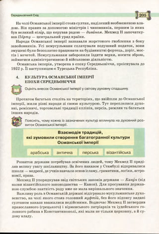 Середньовічний Схід 205
На чолі Османської імперії стояв султан, наділений необмеженою вла­
дою. Він правив за допомогою міністрів і чиновників, першим із яких
був великий візир, що керував радою — диваном. Мехмед II започатку­
вав Порту — центральний уряд країни.
Народи Османської імперії зазнавали жорстокого гноблення з боку
завойовників. Усі немусульмани сплачували подушний податок, вони
змушені були безоплатно працювати на будівництві фортець, доріг, мос­
тів і мечетей. Немусульманам забороняли їздити верхи, носити зброю,
займатися адміністративною й військовою діяльністю.
Османська імперія, утворена в епоху Середньовіччя, проіснувала до
1922 р. Її наступницею є Турецька Республіка.
4. КУЛЬТУРА ОСМАНСЬКОЇ ІМПЕРІЇ
ЕПОХИ СЕРЕДНЬОВІЧЧЯ
Оцініть внесок Османської імперії у світову духовну спадщину.
Протягом багатьох століть на територіях, що ввійшли до Османської
імперії, жили різні народи зі своєю культурою. Тут переплелися духо­
вні, ремісничі, торговельні традиції еллінів, персів, римлян та багатьох
інших народів.
Поясніть, чому кожна із зазначених культур вплинула на духовний роз-
'' виток Османської імперії.
Взаємодія традицій,
які зумовили створення багатогранної культури
Османської імперії
арабська антична перська візантійська
Розвиток держави потребував освічених людей, тому Мехмед II приді­
ляв велику увагу шкільництву. За його наказом у Стамбулі відкривалися
школи — медресе, де учнів навчали основ ісламу, граматики, логіки, астро­
номії, права.
Мехмед II упорядкував звід світських законів держави — Канун (від
назви візантійського законодавства — Канон). Для просування держав­
ною службою знатність роду вже не мала вирішального значення.
Важливу роль в Османській державі відігравало мусульманське духо­
венство, на чолі якого стояв головний муфтій, без його підпису видані
султаном накази вважалися недійсними. Водночас Мехмед II затвердив
православного (грецького) і вірменського патріархів та іудейського го­
ловного рабина в Константинополі, які мали не тільки церковну, а й су­
дову владу.
 