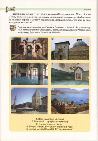 1. Ворота Адріана (Анталія)
2. Мавзолей Шарафеддина (Конья)
3. Мечеть Аладина (Конья)
4. Зелена мечеть, внутрішній інтер’єр (Бурса)
5. Велика мечеть (Конья) 6. Фортеця (Аланья)
Дивовижною є архітектура османського Середньовіччя. Мечеті й мав­
золеї, палацові й ринкові споруди, прикрашені мармуром, різьбленням
із каменю, дерева й металу, оздоблені шедеврами образотворчого та при­
кладного мистецтва.
Опишіть середньовічні пам’ятники Османської імперії. Які з них є єд­
нальною ланкою між Стародавнім світом і Середньовіччям? Порівняйте
архітектуру Європи та Османської імперії.
 