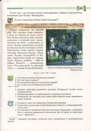 Середньовічний Схід 207
З того часу і до сьогодні досить популярними є байки й анекдотичні
оповідання про Ходжу1Насреддіна.
Які риси характеру висміює Ходжа Насреддін?
Р?
Л Я _____ ___________________________________________________
З АНЕКДОТІВ ПРО ХОДЖУ НАСРЕДДІНА
Ходжу запросили на званий
обід. Він одягнув старе вбрання,
і ніхто не звертав на нього увагу.
Тоді Ходжа тихенько побіг додому,
одягнувся в пишний одяг, зверху
накинув ще шубу і повернувся до
столу. Ходжу шанобливо зустріли
й посадили за стіл почесних гостей.
Пропонуючи йому смачні страви,
господар пригощав Ходжу: «Будь
ласка, Ходжа, скуштуйте!» А Хо­
джа, підтягуючи шубу до страви,
каже: «Прошу, шубко!» — «Що ти
робиш, Ходжа?» — здивувалися
гості. «Раз шана шубі, то хай шуба
іїсть», — заявив Ходжа Насреддін. Пам’ятник Ходжі Насреддіну в Бухарі
(Узбекистан)
1. Коли була утворена Османська імперія?
2. Хто такі турки-османи?
3. Як називалося військо султанської гвардії?
4. Хто стояв на чолі Османської імперії?
5. Наведіть приклади досягнень культури Османської імперії епохи
Середньовіччя.
6. Охарактеризуйте, як здійснювалось управління імперією.
7. Поміркуйте, які наслідки для різних країн Європи мали завоювання
турків-османів.
Розкажіть, коли і як утворилась Османська держава.
Порівняйте суспільний устрій Османської імперії та західноєвропей­
ських країн.
За можливості дізнайтеся більше про Ходжу Насреддіна, порівняйте
його з героями українського фольклору. Що об’єднує ці персонажі,
а що — відрізняє?
1 Ходжа — духовний наставник, почесний титул письменника в мусульманських
країнах.
 