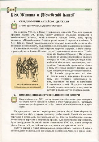208 Розділ VI
§29. Ж иття б Щ&небесній імперії
1. СЕРЕДНЬОВІЧНІ КИТАЙСЬКІ ДЕРЖАВИ
Хто міг брати участь в управлінні Китаєм?
На початку VII ст. в Китаї утвердилася династія Тан, яка правила
країною майже 300 років. Єдину державу очолював імператор з
необмеженою владою, який вважався «сином Неба», тому країну
називали «Піднебесною». Згодом різні династії правили країною. У
ХІІІ-ХІУ ст. Китай також зазнав монгольської навали. Лише після від­
новлення незалежності, за династії Мін, почалося піднесення держави.
У китайському суспільстві існувала жорстка ієрархія. Нижче імпера­
тора перебували його найближчі родичі, ще нижче — чиновники. На від­
міну від Західної Європи, у Китаї родо­
ва знать до управління країною прямого
доступу не мала. Дорогу до влади в Під­
небесній відкривала, насамперед, осві­
ченість. Чиновників призначали тільки
з тих, хто склав непрості іспити, де на
одне місце було понад сто претендентів.
До іспитів допускалися всі віль­
ні люди, однак переважна більшість
тих, хто успішно витримував іс­
пит, походила все-таки зі впливових
і заможних сімей. Водночас система
іспитів давала можливість залучати на
службу й талановитих простих людей.
Китайські чиновники
(середньовічна мініатюра)
ПОВСЯКДЕННЕ ЖИТТЯ В ПІДНЕБЕСНІЙ ІМПЕРІЇ
На основі карти (с. 210) і тексту, схарактеризуйте вплив природних умов
на спосіб життя населення Китаю в епоху Середньовіччя. Підтвердіть
слова автора підручника, що побут і звичаї у Китаї відзначалися своєрід­
ністю.
На зрошуваних землях вирощували рис (на півдні його збирали по
два врожаї на рік), цукрову тростину, чайні кущі. Китай вів морську
торгівлю з країнами, розташованими на берегах Індійського океану.
Розвивалася торгівля і всередині країни. Аби полегшити перевезення,
було споруджено Великий канал завдовжки 1700 км, який сполучав
річки Янцзи та Хуанхе й використовувався для зрошення полів.
Побут і звичаї в Китаї відзначалися своєрідністю. Чоловіки й жінки
носили довге волосся, яке зав’язували на маківці. Однією з ознак жіно­
 