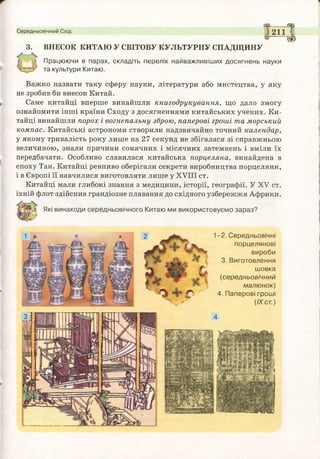 Іі
3. ВНЕСОК КИТАЮ У СВІТОВУ КУЛЬТУРНУ СПАДЩИНУ
Середньовічний Схід
1------ щ
2 ЇГ |
' ®
Працюючи в парах, складіть перелік найважливіших досягнень науки
та культури Китаю.
Важко назвати таку сферу науки, літератури або мистецтва, у яку
не зробив би внесок Китай.
Саме китайці вперше винайшли книгодрукування, що дало змогу
ознайомити інші країни Сходу з досягненнями китайських учених. Ки­
тайці винайшли порох і вогнепальну зброю, паперові гроші та морський
компас. Китайські астрономи створили надзвичайно точний календар,
у якому тривалість року лише на 27 секунд не збігалася зі справжньою
величиною, знали причини сонячних і місячних затемнень і вміли їх
передбачати. Особливо славилася китайська порцеляна, винайдена в
епоху Тан. Китайці ревниво оберігали секрети виробництва порцеляни,
і в Європі її навчилися виготовляти лише у XVIII ст.
Китайці мали глибокі знання з медицини, історії, географії. У XV ст.
їхній флот здійснив грандіозне плавання до східного узбережжя Африки.
Які винаходи середньовічного Китаю ми використовуємо зараз?
1-2. Середньовічні
порцелянові
вироби
3. Виготовлення
шовка
(середньовічний
малюнок)
4. Паперові гроші
(IX ст.)
 