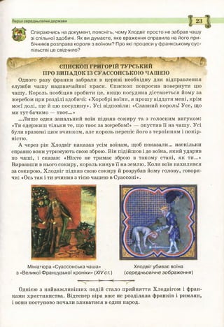 Перші середньовічні держави 2 3
Спираючись на документ, поясніть, чому Хлодвіг просто не забрав чашу
І зі спільної здобичі. Як ви думаєте, яке враження справила на його при­
бічників розправа короля з воїном? Про які процеси у ф ранкському сус­
пільстві це свідчило?
щ и д й я й ш й м ш н и
ЄПИСКОП ГРИГОРІЙ ТУРСЬКИЙ
ПРО ВИПАДОК ІЗ СУАССОНСЬКОЮ ЧАШЕЮ
Одного разу франки забрали в церкві необхідну для відправлення
служби чашу надзвичайної краси. Єпископ попросив повернути цю
чашу. Король пообіцяв зробити це, якщо посудина дістанеться йому за
жеребом при розділі здобичі: «Хоробрі воїни, я прошу віддати мені, крім
моєї долі, ще й цю посудину». Усі відповіли: «Славний король! Усе, що
ми тут бачимо — твоє...»
...Лише один запальний воїн підняв сокиру та з голосним вигуком:
«Ти одержиш тільки те, що твоє за жеребом!» — опустив її на чашу. Усі
були вражені цим вчинком, але король переніс його з терпінням і покір­
ністю.
А через рік Хлодвіг наказав усім воїнам, щоб показали... наскільки
справно вони утримують свою зброю. Він підійшов і до воїна, який ударив
по чаші, і сказав: «Ніхто не тримає зброю в такому стані, як ти...»
Вирвавши в нього сокиру, король кинув її на землю. Коли воїн нахилився
за сокирою, Хлодвіг підняв свою сокиру й розрубав йому голову, говоря­
чи: «Ось так і ти вчинив з тією чашею в Суассоні».
Мініатюра «Суассонська чаша» Хлодвіг убиває воїна
з «Великої Ф ранцузької хроніки» (XIVст.) (середньовічне зображ ення)
Однією з найважливіших подій стало прийняття Хлодвігом і фран­
ками християнства. Відтепер віра вже не розділяла франків і римлян,
і вони поступово почали зливатися в один народ.
 