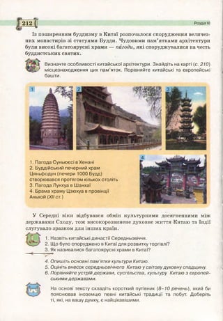 з §?
Із поширенням буддизму в Китаї розпочалося спорудження величез­
них монастирів зі статуями Будди. Чудовими пам’ятками архітектури
були високі багатоярусні храми — пагоди, які споруджувалися на честь
буддистських святих.
Визначте особливості китайської архітектури. Знайдіть на карті (с. 210)
/ місцезнаходження цих пам’яток. Порівняйте китайські та європейські
башти.
212 І Розділ VI
1. Пагода Суньюєсі в Хенані
2. Буддійський печерний храм
Цяньфодун (печери 1000 Будд)
створювався протягом кількох століть
3. Пагода Лунхуа в Шанхаї
4. Брама храму Цзюхуа в провінції
Аньхой (XIIст.)
У Середні віки відбувався обмін культурними досягненнями між
державами Сходу, тож високорозвинене духовне життя Китаю та Індії
слугувало зразком для інших країн.
1. Назвіть китайські династії Середньовіччя.
2. Що було споруджено в Китаї для розвитку торгівлі?
3. Як називалися багатоярусні храми в Китаї?
4. Опишіть основні пам’ятки культури Китаю.
5. Оцініть внесок середньовічного Китаю у світовудуховну спадщину.
6. Порівняйте устрій держави, суспільства, культуру Китаю з європей­
ськими державами.
На основі тексту складіть короткий путівник (8-10 речень), який би
пояснював іноземцю певні китайські традиції та побут. Доберіть
ті, які, на вашу думку, є найцікавішими.
 
