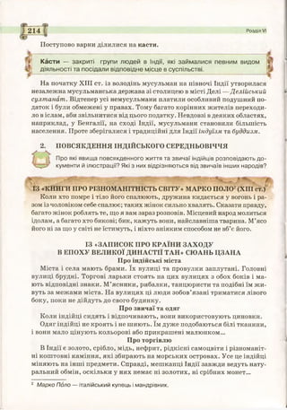 214 Розділ VI
Поступово варни ділилися на касти.
Касти — закриті групи людей в Індії, які займалися певним видом
діяльності та посідали відповідне місце в суспільстві.
На початку XIII ст. із володінь мусульман на півночі Індії утворилася
незалежна мусульманська держава зі столицею в місті Делі —Делійський
султанат. Відтепер усі немусульмани платили особливий подушний по­
даток і були обмежені у правах. Тому багато корінних жителів переходи­
ло в іслам, аби звільнитися від цього податку. Невдовзі в деяких областях,
наприклад, у Бенгалії, на сході Індії, мусульмани становили більшість
населення. Проте зберігалися і традиційні для Індії індуїзм та буддизм.
2. ПОВСЯКДЕННЯ ІНДІЙСЬКОГО СЕРЕДНЬОВІЧЧЯ
О
Про які явища повсякденного життя та звичаї індійців розповідають до­
кументи й ілюстрації? Які з них відрізняються від звичаїв інших народів?
ІЗ «КНИГИ ПРО РІЗНОМАНІТНІСТЬ СВІТУ» МАРКО ПОЛО2(XIII ст.)
Коли хто помре і тіло його спалюють, дружина кидається у вогонь і ра­
зом із чоловіком себе спалює; таких жінок сильно хвалять. Сказати правду,
багато жінок роблять те, що я вам зараз розповів. Місцевий народ молиться
ідолам, а багато хто бикові; бик, кажуть вони, найславніша тварина. М’ясо
його ні за що у світі не їстимуть, і ніхто аніяким способом не вб’є його.
ІЗ «ЗАПИСОК ПРО КРАЇНИ ЗАХОДУ
В ЕПОХУ ВЕЛИКОЇ ДИНАСТІЇ ТАН» СЮАНЬ ЦЗАНА
Про індійські міста
Міста і села мають брами. їх вулиці та провулки заплутані. Головні
вулиці брудні. Торгові ларьки стоять на цих вулицях з обох боків і ма­
ють відповідні знаки. М’ясники, рибалки, танцюристи та подібні їм жи­
вуть за межами міста. На вулицях ці люди зобов’язані триматися лівого
боку, поки не дійдуть до свого будинку.
Про звичаї та одяг
Коли індійці сидять і відпочивають, вони використовують циновки.
Одяг індійці не кроять і не шиють. їм дуже подобаються білі тканини,
і вони мало цінують кольорові або прикрашені малюнком...
Про торгівлю
В Індії є золото, срібло, мідь, нефрит, рідкісні самоцвіти і різноманіт­
ні коштовні каміння, які збирають на морських островах. Усе це індійці
міняють на інші предмети. Справді, мешканці Індії завжди ведуть нату­
ральний обмін, оскільки у них немає ні золотих, ні срібних монет...
2 Марко Поло — італійський купець і мандрівник.
 