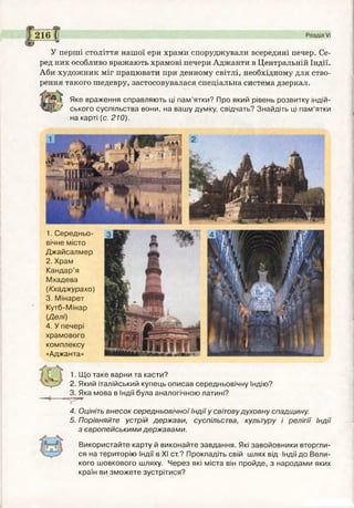 216| Розділ VI
і ^
У перші століття нашої ери храми споруджували всередині печер. Се­
ред них особливо вражають храмові печери Аджанти в Центральній Індії.
Аби художник міг працювати при денному світлі, необхідному для ство­
рення такого шедевру, застосовувалася спеціальна система дзеркал.
Яке враження справляють ці пам’ятки? Про який рівень розвитку індій­
ського СуСПІЛЬСТЕ
на карті (с. 210).
ського суспільства вони, на вашу думку, свідчать? Знайдіть ці пам’ятки
1. Середньо­
вічне місто
Джайсалмер
2. Храм
Кандар’я
Мхадева
(Кхаджурахо)
3. Мінарет
Кутб-Мінар
(Делі)
4. У печері
храмового
комплексу
«Аджанта»
1. Що таке варни та касти?
2. Який італійський купець описав середньовічну Індію?
3. Яка мова в Індії була аналогічною латині?
4. Оцініть внесок середньовічної Індії у світовудуховну спадщину.
5. Порівняйте устрій держави, суспільства, культуру і релігії Індії
з європейськими державами.
Використайте карту й виконайте завдання. Які завойовники вторгли-
ся на територію Індії в XI ст.? Прокладіть свій шлях від Індії до Вели­
кого шовкового шляху. Через які міста він пройде, з народами яких
країн ви зможете зустрітися?
 