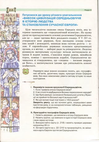 Розділ VI
Готуємося до уроку річного узагальнення
«ВНЕСОК ЦИВІЛІЗАЦІЙ СЕРЕДНЬОВІЧЧЯ
В ІСТОРІЮ ЛЮДСТВА
ТА СТАНОВЛЕННЯ СУЧАСНОЇ ЄВРОПИ»
Ціле тисячоліття охоплює епоха Середніх віків, яку іс­
торики називають ще «середньовічний міленіум». На цьому
уроці ви пригадуватимете основні досягнення Середньовіччя,
але це — лише частина його реального спадку. У У-ХУ ст.
утворилися нові держави, було закладено основи сучас­
них націй і демократії, виникла нова світова релігія — іс­
лам. У європейських державах склалися представницькі
органи, а в містах — виборні ради та університети. Людство
розвинуло матеріальну культуру: почали застосовувати ві­
тряки й водяні млини, з’явилися перші домни, винайшли
порох, компас і вдосконалили кораблі. Середньовіччя по­
чиналося зі ствердження, що «людина — пасивне знаряд­
дя Бога», а закінчувалося ідеями про унікальність кожної
особистості.
Перевірте ваші знання основних понять, дат, географіч­
них об’єктів, досягнень науки, культури епохи Середніх
віків, без яких неможливо уявити світову історію та наше
сьогодення.
<—
I. Перевірте знання хронології Середньовіччя.
1. Коли тривала епоха Середніх віків?
2. У які століття відбувалося Велике переселення народів?
3. Що було раніше: скликання Генеральних штатів у Фран­
ції чи прийняття Великої хартії вольностей?
4. Які дві великі події пов’язані з 1453 роком?
Зверніть увагу, що всі основні дати, опрацьовані вами
протягом року, є на синхроністичних таблицях, уміщених
на форзацах підручника.
II. Пригадайте географію Середніх віків.
1. Назвіть держави, що виникли в епоху Середніх віків.
2. Назвіть країни, що вивчали в курсі історії Середніх віків
і яких зараз не існує.
3. Використайте карту (с. 219) і назвіть провідні держави
наприкінці XV ст.
4. Зіставте карти на с. 22 і 219 та проаналізуйте, як зміни­
лася карта Європи протягом Середньовіччя.
 