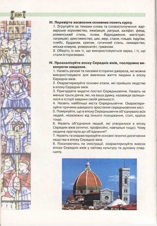 III. Перевірте засвоєння основних понять курсу.
1. Згрупуйте за темами слова та словосполучення: вар­
варське королівство, інквізиція, ратуша, халіфат, феод,
романський стиль, іслам, Відродження, магістрат,
патриціат, християнство, цех, мер, стани, гільдія, індуїзм,
плебс, буддизм, єретик, готичний стиль, лихварство,
міська комуна, університет, гуманізм.
2. Оберіть із них ті, що використовуються зараз, і ті, що
стали історизмами.
IV. Проаналізуйте епоху Середніх віків, послідовно ви­
конуючи завдання.
1. Назвіть речові та писемні історичні джерела, які можна
використовувати для вивчення життя людини в епоху
Середніх віків.
2. Охарактеризуйте основні етапи, які пройшло людство
в епоху Середніх віків.
3. Пригадайте видатні постаті Середньовіччя. Назвіть не
менше трьох діячів, які, на вашу думку, назавжди залиши­
лися в історії завдяки своїй діяльності.
4. Назвіть найбільші міста Середньовіччя. Охарактери­
зуйте причини швидкого зростання середньовічних міст.
5. Поміркуйте, що в епоху Середньовіччя об’єднувало всіх
людей, незалежно від їхнього походження, статі, країни
тощо.
6. Назвіть об’єднання людей, які утворилися в епоху
Середніх віків (етнічні, професійні, навчальні тощо). Чому
людина прагнула до об’єднання?
7. Назвіть та охарактеризуйте основні технічні досягнення
людства в епоху Середніх віків.
8. Посилаючись на ілюстрації, охарактеризуйте внесок
епохи Середніх віків у світову культуру та духовну спад­
щину.
 