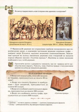 ---------й}
І 24 І Розділ І
Як митці підкреслюють нові стосунки між церквою та королем?
Хрещ ення короля Хлодвіга Хрещ ення Хлодвіга
(різьблення по кості, IXст.) (скульптура XIXст., Ш але, Франція)
У Франкській державі все управління країною зосередилося при ко­
ролівському дворі, а окремими частинами держави керували графи —
довірені люди Хлодвіга, наділені великими повноваженнями. Важли­
вим кроком на шляху зміцнення держави став створений за наказом
короля збірник законів «Салічна правда»4. Відтепер за цими законами
відбувався суд у всій державі.
Прочитайте витяги з документа і визначте, про які правила життя сус-
ї пільства вони свідчать. Поясніть, чому «Салічна правда» стала важливим
кроком на шляху до зміцнення держави.
.
ІЗ «САЛІЧНОЇ ПРАВДИ»
• Якщо хто вкраде раба, коня або запряж­
ну тварину, присуджується до сплати ЗО со-
лідів5.
• Якщо хто спалить будинок із прибудо­
вами і буде викритий, присуджується до
сплати 63 солідів.
• Якщо хто позбавить життя вільного фран­
ка, присуджується до сплати 200 солідів.
• Якщо хто позбавить життя графа, при­
суджується до сплати 600 солідів.
«Салічна правда»
4 Салічна — на честь одного з племен — салічних (приморських) франків.
5 Солід — римська монета, яку використовували франки.
 