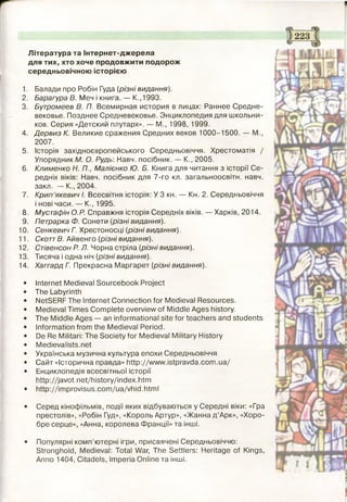 Література та Інтернет-джерела
для тих, хто хоче продовжити подорож
середньовічною історією
1. Балади про Робін Гуда (різні видання).
2. Барагура В. Меч і книга. — К.,1993.
3. Бутромеев В. П. Всемирная история в лицах: Раннєє Средне­
вековье. Позднее Средневековье. Энциклопедия для школьни­
ков. Серия «Детский плутарх». — М., 1998, 1999.
4. Дервиз К. Великие сражения Средних веков 1000-1500. — М.,
2007.
5. Історія західноєвропейського Середньовіччя. Хрестоматія /
Упорядник М. О. Рудь: Навч. посібник. — К., 2005.
6. Клименко Н. П., Малієнко Ю. Б. Книга для читання з історії Се­
редніх віків: Навч. посібник для 7-го кл. загальноосвітн. навч.
закл. — К., 2004.
7. Крип’якевич І. Всесвітня історія: У 3 кн. — Кн. 2. Середньовіччя
і нові часи. — К., 1995.
8. Мустафін O.P. Справжня історія Середніх віків. — Харків, 2014.
9. Петрарка Ф. Сонети (різнівидання).
10. Сенкевич Г. Хрестоносці (різні видання).
11. СкоттВ. Айвенго (різні видання).
12. Стівенсон Р. Л. Чорна стріла (різні видання).
13. Тисяча і одна ніч (різні видання).
14. Хаггард Г. Прекрасна Маргарет (різні видання).
• Internet Medieval Sourcebook Project
• The Labyrinth
• NetSERF The Internet Connection for Medieval Resources.
• Medieval Times Complete overview of Middle Ages history.
• The Middle Ages — an informational site for teachers and students
• Information from the Medieval Period.
• De Re Militari: The Society for Medieval Military History
• Medievalists.net
• Українська музична культура епохи Середньовіччя
• Сайт «Історична правда» http://www.istpravda.com.ua/
• Енциклопедія всесвітньої історії
http://javot.net/history/index.htm
• http://improvisus.com/ua/vhid.html
• Серед кінофільмів, події яких відбуваються у Середні віки: «Гра
престолів», «Робін Гуд», «Король Артур», «ЖаннадАрк», «Хоро­
бре серце», «Анна, королева Франції» та інші.
• Популярні комп’ютерні ігри, присвячені Середньовіччю:
Stronghold, Medieval: Total War, The Settlers: Heritage of Kings,
Anno 1404, Citadels, Imperia Online та інші.
 