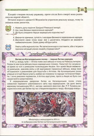 Перші середньовічні держави 25
Хлодвіг створив сильну державу, проте після його смерті вона розпа­
лася на окремі області.
Останні королі з династії Меровінгів утратили реальну владу, тому їх
змінила нова династія.
1. Назвіть дату падіння Західної Римської імперії.
2. Щ о таке Велике переселення народів?
3. Д е було утворено перш е варварське королівство?
4. Визначте причини, сутність і наслідки Великого переселення народів.
5. Висловте свою точку зору: яке з досягнень Хлодвіга ви вважаєте
найвизначнішим. Свою дум ку обґрунтуйте.
Уявіть себе журналістом. Які запитання варто поставити, аби з ’ясувати
причини міграцій різних людей у Середні віки?
/Т»' ' ' Ш ■**
ІСТОРИЧНИЙ КАЛЕЙ Д О СКОП
- і
,'М
м*
у ( Ж -
Битва на Каталаунських полях — перша битва народів
У 451 р. вождь гунів — Аттіла повів свої війська в похід на Римську імперію.
Разом із ним ішли війська інших варварських племен. Назустріч їм насувала­
ся армія на чолі з римським полководцем Аецієм. Хоч армія Аеція вважала­
ся римською, важливу роль у ній відігравали германські війська, вожді яких
об’єдналися з римлянами для боротьби з Аттілою. На Каталаунських полях
уперше в історії брали участь майже всі племена та народи тогочасної Євро­
пи. І хоча римляни перемогли, й Аттіла відступив, проте в Аеція не було сил
наздоганяти супротивника.
У середньовічних джерелах битва на Каталаунських полях стала
символом перемоги цивілізованого світу над варварським. Це дало змогу
відомому письменнику XX ст., автору «високого фентезі» Дж. Р. Р. Толкієну ви­
користати опис цієї битви під час створення відомого твору «Володар кілець».
'І
Мініатю ра з манускрипта XIV ст.
із зображенням битви на Каталаунських полях
 