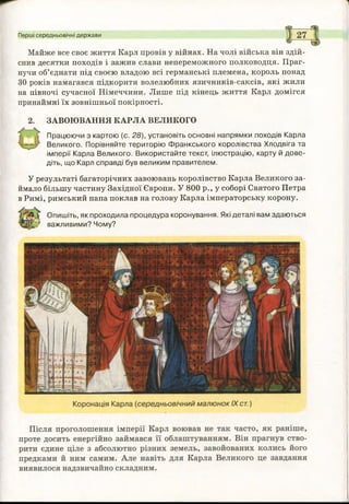 Майже все своє життя Карл провів у війнах. На чолі війська він здій­
снив десятки походів і зажив слави непереможного полководця. Праг­
нучи об’єднати під своєю владою всі германські племена, король понад
ЗО років намагався підкорити волелюбних язичників-саксів, які жили
на півночі сучасної Німеччини. Лише під кінець життя Карл домігся
принаймні їх зовнішньої покірності.
ЗАВОЮВАННЯ КАРЛА ВЕЛИКОГО
Працюючи з картою (с. 28), установіть основні напрямки походів Карла
Великого. Порівняйте територію Ф ранкського королівства Хлодвіга та
імперії Карла Великого. Використайте текст, ілюстрацію, карту й дове­
діть, що Карл справді був великим правителем.
У результаті багаторічних завоювань королівство Карла Великого за­
ймало більшу частину Західної Європи. У 800 р., у соборі Святого Петра
в Римі, римський папа поклав на голову Карла імператорську корону.
Опишіть, як проходила процедура коронування. Які деталі вам здаються
важливими? Чому?
Перші середньовічні держави
 