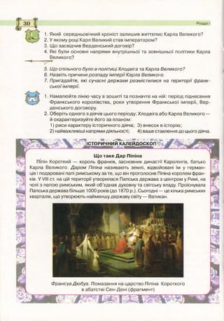 1. Який середньовічний хроніст залиш ив життєпис Карла Великого?
2. У якому році Карл Великий став імператором?
3. Щ о засвідчив Верденський договір?
4. Які були основні напрями внутрішньої та зовнішньої політики Карла
Великого?
Розділ І
5. Щ о спільного було в політиці Хлодвіга та Карла Великого?
6. Назвіть причини розпаду ім перії Карла Великого.
7. Пригадайте, які сучасні держ ави розмістилися на території ф ранк­
ської імперії.
1. Намалю йте лінію часу в зош иті та позначте на ній: період піднесення
Ф ранкського королівства, роки утворення Ф ранкської імперії, Вер-
денського договору.
2. Оберіть одного з діячів цього періоду: Хлодвіга або Карла Великого —
й охарактеризуйте його за планом:
1) риси характеру історичного діяча; 3) внесок в історію;
2) найважливіші напрями діяльності; 4) ваше ставлення до цього діяча.
ІІСТОРИЧНИЙ КАЛЕЙД ОСКОП
«З»
Щ о таке Дар Піпіна
Піпін Короткий — король франків, засновник династії Каролінгів, батько
Карла Великого. Д аром Піпіна називають землі, відвойовані їм у герман­
ців і подаровані папі римському за те, що він проголосив Піпіна королем фран­
ків. У VIII ст. на цій території утворилася Папська держава з центром у Римі, на
чолі з папою римським, який об’єднав духовну та світську владу. Проіснувала
Папська держава більше 1000 років (до 1870 р.). Сьогодні — це кілька римських
кварталів, що утворюють найменшу державу світу — Ватикан.
Ф рансуа Дю буа. Помазання на царство Піпіна Короткого
в абатстві С ен-Д ені (фрагмент)
 