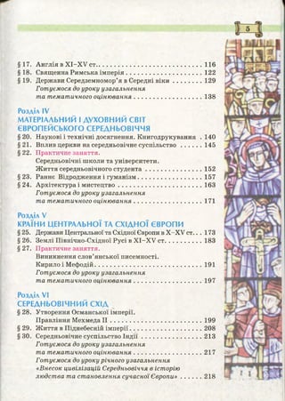 §17. Англія в XI-XV ст................................................................ 116
§18. Священна Римська ім перія...............................................122
§19. Держави Середземномор’я в Середні в ік и .................. 129
Готуємося до уроку узагальнення
та тематичного оціню вання..........................................138
Розділ IV
МАТЕРІАЛЬНИЙ І ДУХОВНИЙ СВІТ
ЄВРОПЕЙСЬКОГО СЕРЕДНЬОВІЧЧЯ
§ 20. Наукові і технічні досягнення. Книгодрукування . 140
§21. Вплив церкви на середньовічне суспільство 145
§ 22. Практичне заняття.
Середньовічні школи та університети.
Ж иття середньовічного студента...................................152
§23. Раннє Відродження і гуманізм....................................... 157
§24. Архітектура і мистецтво................................................... 163
Готуємося до уроку узагальнення
та тематичного оціню вання..........................................171
Розділ V
КРАЇНИ ЦЕНТРАЛЬНОЇ ТА СХІДНОЇ ЄВРОПИ
§ 25. Держави Центральної та Східної Європи в X-XV ст.. . 173
§ 26. Землі Північно-Східної Русі в XI-XV ст....................... 183
§27. Практичне заняття.
Виникнення слов’янської писемності.
Кирило і Мефодій................................................................. 191
Готуємося до уроку узагальнення
та тематичного оціню вання..........................................197
Розділ VI
СЕРЕДНЬОВІЧНИЙ СХІД
§ 28. Утворення Османської імперії.
Правління М ехм едаІІ........................................................199
§ 29. Ж иття в Піднебесній імперії............................................208
§30. Середньовічне суспільство Ін д ії.....................................213
Готуємося до уроку узагальнення
та тематичного оціню вання................................... 217
Готуємося до уроку річного узагальнення
«Внесок цивілізацій Середньовіччя в історію
людства та становлення сучасної Є вропи»..............218
 