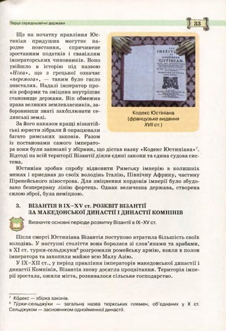 м 3
Ще на початку правління Юс-
тиніан придушив могутнє на­
родне повстання, спричинене
зростанням податків і свавіллям
імператорських чиновників. Воно
увійшло в історію під назвою
«Ніка», що з грецької означає
«перемога», — таким було гасло
повсталих. Надалі імператор про­
вів реформи та зміцнив внутрішнє
становище держави. Він обмежив
права великих землевласників, за­
боронивши знаті захбплювати се­
лянські землі.
За його наказом кращі візантій­
ські юристи зібрали й опрацювали
багато римських законів. Разом
із постановами самого імперато­
ра вони були записані у збірник, що дістав назву «Кодекс Юстиніана»7.
Відтоді на всій території Візантії діяли єдині закони та єдина судова сис­
тема.
Юстиніан зробив спробу відновити Римську імперію в колишніх
межах і приєднав до своїх володінь Італію, Північну Африку, частину
Піренейського півострова. Для зміцнення кордонів імперії було збудо­
вано безперервну лінію фортець. Однак величезна держава, створена
силою зброї, була неміцною.
3. ВІЗАНТІЯ В ІХ -Х У ст. РОЗКВІТ ВІЗАНТІЇ
ЗА МАКЕДОНСЬКОЇ ДИНАСТІЇ І ДИНАСТІЇ КОМНІНІВ
Визначте основні періоди розвитку Візантії в ІХ -Х У ст.
Після смерті Юстиніана Візантія поступово втратила більшість своїх
володінь. У наступні століття вона боролася зі слов’янами та арабами,
в XI ст. турки-сельджуки8розгромили ромейську армію, взяли в полон
імператора та захопили майже всю Малу Азію.
У ІХ -Х ІІ ст., у період правління імператорів македонської династії і
династії Комнінів, Візантія знову досягла процвітання. Територія імпе­
рії зростала, ожили міста, розвивалося сільське господарство.
7 Кодекс — збірка законів.
8 Турки-сельджуки — загальна назва тюркських племен, об’єднаних у X ст.
Сельджуком — засновником однойменної династії.
Кодекс Ю стініана
(ф ранцузьке видання
XVII ст.)
Перші середньовічні держави
 