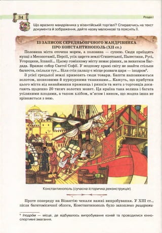 Щ о вразило мандрівника у візантійській торгівлі? Спираючись на текст
докум ента й зображення, дайте назву малюнкові та поясніть її.
Розділ І
ІЗ ЗАПИСОК СЕРЕДНЬОВІЧНОГО МАНДРІВНИКА
ПРО КОНСТАНТИНОПОЛЬ (XII ст.)
Половина міста оточена морем, а половина — сушею. Сюди приїздять
купці з Месопотамії, Персії, усіх царств землі Єгипетської, Палестини, Русі,
Угорщини, Іспанії... Цьому гомінкому місту немає рівних, за винятком Баг­
дада. Вражає собор Святої Софії. У жодному храмі світу не знайти стільки
багатств, скільки тут... Біля стін палацу є місце розваги царя — іподром9.
З усієї грецької землі привозять сюди товари. Башти наповнюються
золотом, шовковими й пурпурними тканинами... Кажуть, що прибутки
цього міста від винаймання крамниць і ринків та мита з торговців дося­
гають щоденно 20 тисяч золотих монет. Ця країна така велика і багата
усілякими плодами, а також хлібом, м ’ясом і вином, що жодна інша не
зрівняється з нею.
Константинополь (сучасна історична реконструкція)
—ч . ---------- > ---------< —
Проте попереду на Візантію чекали важкі випробування. У XIII ст.,
після багатомісячної облоги, Константинополь було захоплено рицарями-
9 Іподром — місце, де відбувалось випробування коней та проводилися кінно­
спортивні змагання.
 