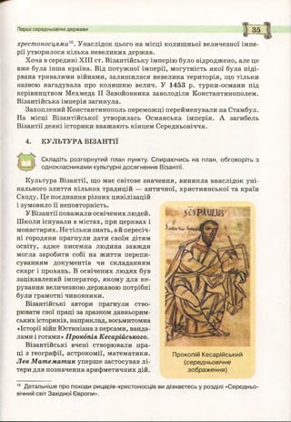 Перші середньовічні держави
хрестоносцями™. Унаслідок цього на місці колишньої величезної імпе­
рії утворилося кілька невеликих держав.
Хоча в середині XIII ст. Візантійську імперію було відроджено, але це
вже була інша країна. Від потужної імперії, могутність якої була піді­
рвана тривалими війнами, залишилася невелика територія, що тільки
назвою нагадувала про колишню велич. У 1453 р. турки-османи під
керівництвом Мехмеда II Завойовника заволоділи Константинополем.
Візантійська імперія загинула.
Захоплений Константинополь переможці перейменували на Стамбул.
На місці Візантійської утворилась Османська імперія. А загибель
Візантії деякі історики вважають кінцем Середньовіччя.
4. КУЛЬТУРА ВІЗАНТІЇ
Складіть розгорнутий план пункту. Спираю чись на план, обговоріть з
однокласниками культурні досягнення Візантії.
Культура Візантії, що має світове значення, виникла внаслідок уні­
кального злиття кількох традицій — античної, християнської та країн
Сходу. Це поєднання різних цивілізацій
і зумовило її неповторність.
У Візантії поважали освічених людей.
Школи існували в містах, при церквах і
монастирях. Не тільки знать, а й пересіч­
ні городяни прагнули дати своїм дітям
освіту, адже писемна людина завжди
могла заробити собі на життя перепи­
суванням документів чи складанням
скарг і прохань. В освічених людях був
зацікавлений імператор, якому для ке­
рування величезною державою потрібні
були грамотні чиновники.
Візантійські автори прагнули ство­
рювати свої праці за зразком давньорим­
ських істориків, наприклад, восьмитомна
«Історії війн Юстиніана з персами, ванда­
лами і готами» Прокопія Кесарійського.
Візантійські вчені створювали пра­
ці з географії, астрономії, математики.
Лев М атематик уперше застосував лі­
тери для позначення арифметичних дій.
10 Детальніше про походи рицарів-хрестоносців ви дізнаєтесь у розділі «Середньо­
вічний світ Західної Європи».
Прокопій Кесарійський
(середньовічне
зображ ення)
 