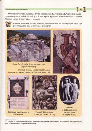 Перші середньовічні держави І 3 7
Особливо багато будівель було зведено за Юстиніана І. Саме він нака­
зав спорудити найбільший у той час храм християнського світу — собор
Святої Софії Премудрості Божої.
Назвіть види мистецтва Візантії, представлені на ілюстраціях. Про що
розповідають нам ці візуальні джерела?}
Храм Св. Софії в Константинополі
(сучасне фото)
Ж інка з глеком (м озаїка Великого
імператорського палацу в Константинополі)
Заставка рукописного
Євангелія
Тріумф Ю стиніана.
Слонова кістка (VIст.)
Кам ея12
із зображенням
ім ператора
Константина
11 Камея — ювелірна прикраса у вигляді випуклих зображень, зроблених на дорогоцін­
них каменях чи на морських мушлях.
 