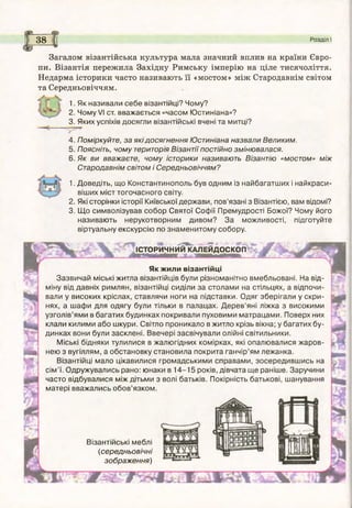 <іг
38 Розділ І
Загалом візантійська культура мала значний вплив на країни Євро­
пи. Візантія пережила Західну Римську імперію на ціле тисячоліття.
Недарма історики часто називають її «мостом» між Стародавнім світом
та Середньовіччям.
1. Як називали себе візантійці? Чому?
2. Чому VI ст. вважається «часом Ю стиніана»?
3. Яких успіхів досягли візантійські вчені та митці?
тт
4. Поміркуйте, за які досягнення Юстиніана назвали Великим.
5. Поясніть, чому територія Візантії постійно змінювалася.
6. Як ви вважаєте, чому історики називають Візантію «мостом» між
Стародавнім світом і Середньовіччям?
1. Доведіть, що Константинополь був одним із найбагатш их і найкраси­
віших міст тогочасного світу.
2. Які сторінки історії Київської держави, пов’язані з Візантією, вам відомі?
3. Щ о символізував собор Святої Софії Премудрості Божої? Чому його
називають нерукотворним дивом? За можливості, підготуйте
віртуальну екскурсію по знам енитом у собору.
ІСТОРИЧНИЙ КАЛЕЙДОСКОП
Як ж или візантійці
Зазвичай міські житла візантійців були різноманітно вмебльовані. На від­
міну від давніх римлян, візантійці сиділи за столами на стільцях, а відпочи­
вали у високих кріслах, ставлячи ноги на підставки. Одяг зберігали у скри­
нях, а шафи для одягу були тільки в палацах. Д ер ев ’яні ліжка з високими
узголів’ями в багатих будинках покривали пуховими матрацами. Поверх них
клали килими або шкури. Світло проникало в житло крізь вікна; у багатих бу­
динках вони були засклені. Ввечері засвічували олійні світильники.
Міські бідняки тулилися в жалюгідних комірках, які опалювалися жаров­
нею з вугіллям, а обстановку становила покрита ганчір’ям лежанка.
Візантійці мало цікавилися громадськими справами, зосередивш ись на
сім ’ї. Одружувались рано: юнаки в 1 4 -1 5 років, дівчата щ е раніше. Заручини
часто відбувалися між дітьми з волі батьків. Покірність батькові, шанування
матері вважались обов’язком.
Візантійські меблі
(середньовічні
зображ ення)
т
Я
 