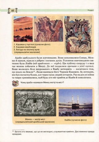 Розділ І
1. Караван у пустелі (сучасне фото)
2. Караван верблюдів
3. Бесіда на околиці аула
(середньовічні малю нки)
Араби здебільшого були язичниками. Вони поклонялися Сонцю, Міся­
цю й зіркам, вірили в добрих і поганих духів. Головною язичницькою свя­
тинею була Кааба (від арабського — «куб»). Цю кубічну споруду і в наш
час можна побачити в Мецці. До неї сходилися прочани з усієї пустелі.
Вони молились біля вмурованого в Каабу метеорита — космічного тіла,
що впало на Землю12. Люди називали його Чорним Каменем. За легендою,
він був спочатку білим, але через гріхи людей почорнів. Раз на рік усі війни
та чвари припинялися, щоб будь-хто міг прийти до Кааби й помолитися.
Чому араби називали М екку м атір’ю міст?
М екка — матір міст
(середньовічний арабський малю нок)
Кааба (сучасне фото)
12 Багато хто вважає, що це не метеорит, а вулканічне каміння. Достеменна правда
невідома.
 