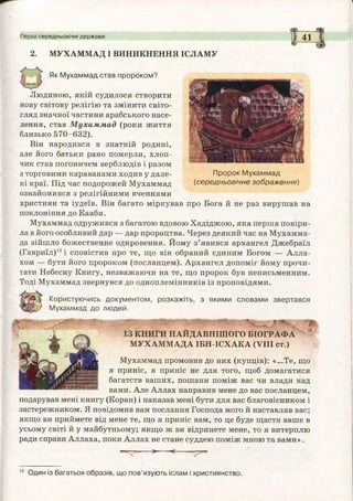 Пророк М ухаммад
(середньовічне зображ ення)
2. МУХАММАД І ВИНИКНЕННЯ ІСЛАМУ
Як М ухаммад став пророком?
Людиною, якій судилося створити
нову світову релігію та змінити світо­
гляд значної частини арабського насе­
лення, став М ухам м ад (роки життя
близько 570-632).
Він народився в знатній родині,
але його батьки рано померли, хлоп­
чик став погоничем верблюдів і разом
з торговими караванами ходив у дале­
кі краї. Під час подорожей Мухаммад
ознайомився з релігійними вченнями
християн та іудеїв. Він багато міркував про Бога й не раз вирушав на
поклоніння до Кааби.
Мухаммад одружився з багатою вдовою Хадіджою, яка перша повіри­
ла в його особливий дар — дар пророцтва. Через деякий час на Мухамма­
да зійшло божественне одкровення. Йому з’явився архангел Джебраїл
(Гавриїл)13і сповістив про те, що він обраний єдиним Богом — Алла­
хом — бути його пророком (посланцем). Архангел допоміг йому прочи­
тати Небесну Книгу, незважаючи на те, що пророк був неписьменним.
Тоді Мухаммад звернувся до одноплемінників із проповідями.
Користуючись документом , розкажіть, з якими словами звертався
М ухаммад до людей.
ІЗ КНИГИ НАЙДАВНІШОГО БІОГРАФА
МУХАММАДА ІБН-ІСХАКА (VIII ст.)
Мухаммад промовив до них (купців): «...Те, що
я приніс, я приніс не для того, щоб домагатися
багатств ваших, пошани поміж вас чи влади над
вами. Але Аллах направив мене до вас посланцем,
подарував мені книгу (Коран) і наказав мені бути для вас благовісником і
застережником. Я повідомив вам послання Господа мого й наставляв вас;
якщо ви приймете від мене те, що я приніс вам, то це буде щастя ваше в
усьому світі й у майбутньому; якщо ж ви відринете мене, то я витерплю
ради справи Аллаха, поки Аллах не стане суддею поміж мною та вами».
>" -< .
Перші середньовічні держави І 4 1
13 Один із багатьох образів, що пов’язують іслам і християнство.
 
