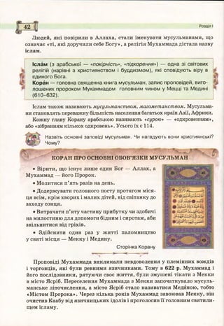 4
42 Розділ І
Людей, які повірили в Аллаха, стали іменувати мусульманами, що
означає «ті, які доручили себе Богу», а релігія Мухаммада дістала назву
іслам.
Іслам (з ар аб сь ко ї — «покірність», «підкорення») — одна зі світових
релігій (нарівні з християнством і б уд д и зм о м ), які сповідую ть віру в
єд и но го Б ога.
Коран — головна свящ енна книга м усульман, зап и с проповідей, виго­
л ош ених прор оком М ухам м ад о м головним чином у М ецці та М едині
(610-632).
Іслам також називають мусульманством, магометанством. Мусульма­
ни становлять переважну більшість населення багатьох країн Азії, Африки.
Кожну главу Корану арабською називають «сурою» — «одкровенням»,
або «зібранням кількох одкровень». Усього їх є 114.
Назвіть основні заповіді мусульман. Чи нагадують вони християнські?
Чому?
КОРАН ПРО ОСНОВНІ ОБОВ’ЯЗКИ МУСУЛЬМАН
• Вірити, що існує лише один Бог — Аллах, а
Мухаммад — його Пророк.
• Молитися п’ять разів на день.
• Додержувати головного посту протягом міся­
ця всім, крім хворих і малих дітей, від світанку до
заходу сонця.
• Витрачати п’яту частину прибутку чи здобичі
на милостиню для допомоги бідним і сиротам, аби
звільнитися від гріхів.
• Здійснити один раз у житті паломництво
у святі місця — Мекку і Медину.
Сторінка Корану
> < - ,-»■
Проповіді Мухаммада викликали невдоволення у племінних вождів
і торговців, які були ревними язичниками. Тому в 622 р. Мухаммад і
його послідовники, рятуючи своє життя, були змушені тікати з Мекки
в місто Ясріб. Переселення Мухаммада з Мекки започаткувало мусуль­
манське літочислення, а місто Ясріб стало називатися Мединою, тобто
«Містом Пророка». Через кілька років Мухаммад завоював Мекку, він
очистив Каабу від язичницьких ідолів і проголосив її головним святили­
щем ісламу.
 