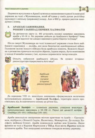 Перемога мусульман в Аравії зумовила виникнення єдиної ісламської
держави на чолі з Мухаммадом, який об’єднав у своїх руках релігійну
(духовну) і світську (державну) владу. Але в 632 р. пророк раптом зане­
дужав і помер.
3. АРАБСЬКІ ЗАВОЮВАННЯ.
РОЗКВІТ І ЗАНЕПАД ПЕРШИХ ХАЛІФАТІВ
За допомогою карти (с. 44) установіть основні напрямки завоювань
арабів у VII—IX ст. Які держави увійшли до Арабського Халіфату? Чому
арабам вдалося так швидко завоювати країни Європи та Сходу?
Після смерті Мухаммада на чолі ісламської держави стали його най­
ближчі соратники — х а л іф и , які вели безкінечні завойовницькі війни.
Головною силою їхнього війська була арабська кіннота. Кожного бедуї­
на з дитинства привчали володіти зброєю, їздити верхи, бути невтомним
у поході й невибагливим у їжі, мужньо переносити тягар походів.
Опишіть озброєння арабського війська. Як сучасні історики-
реконструктори підкреслюють його міць?
До середини VIII ст. внаслідок завоювань сформувалася величезна
мусульманська держава — Арабський Халіфат, територія якого про­
стягалась від Атлантичного океану до річки Інд.
Арабський Х а ліф а т — іслам ська
м усульманських завою вань у V II—VIII
О м ейяди (VII—VIII) і А ббасйди (V III—XIII).
д ер ж ав а, утворена внаслідок
ст. П ерш і дві д и н астії халіфів:
Араби заволоділи священним містом християн та іудеїв — Єрусали­
мом, відібрали у Візантії Сирію, Палестину, Межиріччя. До складу Ха­
ліфату ввійшов Єгипет. Араби поневолили майже всю Іспанію. Лише
франки на чолі з Карлом Мартеллом у 732 р. біля міста П уат ьє зуміли
зупинити арабів. Так нещодавні кочовики створили велику державу.
 