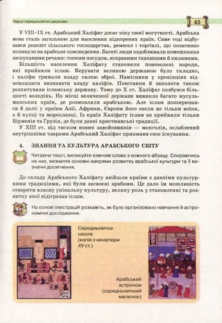 Перші середньовічні держави
У УІІІ-ІХ ст. Арабський Халіфат досяг піку своєї могутності. Арабська
мова стала загальною для населення підкорених країн. Саме тоді відбу­
вався розквіт сільського господарства, ремесел і торгівлі, що позитивно
вплинуло на арабське повсякдення. Багаті люди оздоблювали помешкання
вишуканими речами: тонким посудом, яскравими тканинами й килимами.
Більшість населення Халіфату становили поневолені народи,
які прийняли іслам. Керувати великою державою було складно,
і халіфи тримали владу силою зброї. Намісники у провінціях від­
мовлялися визнавати владу халіфів. Повстання й заколоти також
розхитували ісламську державу. Тому до X ст. Халіфат позбувся біль­
шості володінь. На місці величезної держави виникло багато мусуль­
манських країн, де розмовляли арабською. Але іслам поширював­
ся й далі: у країни Азії, Африки, Європи його несли не тільки воїни,
а й купці та мореплавці. Із країн Халіфату іслам не прийняли тільки
Вірменія та Грузія, де були давні християнські традиції.
У XIII ст. під тиском нових завойовників — монголів, ослаблений
внутрішніми чварами Арабський Халіфат припинив своє існування.
4. ЗНАННЯ ТА КУЛЬТУРА АРАБСЬКОГО СВІТУ
Читаючи текст, виписуйте ключові слова з кожного абзацу. Спираючись
на них, визначте основні напрями розвитку арабської культури та її ви­
значні досягнення.
До складу Арабського Халіфату ввійшли країни з давніми культур­
ними традиціями, які були засвоєні арабами. Це дало їм можливість
створити власну унікальну культуру, велику роль у становленні та роз­
витку якої відігравав іслам.
На основі ілюстрацій розкажіть, як було організовано навчання й астро­
номічні дослідження.
Середньовічна
школа
(копія з мініатюри
XV ст.)
Арабський
астроном
(середньовічний
малю нок)
 