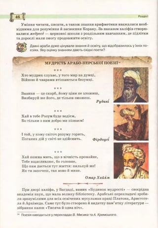 «Т— ------ > ----- < -------
При дворі халіфа, у Багдаді, виник «Будинок мудрості» — своєрідна
академія наук, що мала велику бібліотеку. Арабські перекладачі зроби­
ли зрозумілими для всіх освічених мусульман праці Платона, Аристоте­
ля й Архімеда. Саме тут було створено й видатну пам’ятку літератури —
зібрання казок «Тисяча й одна ніч».
_____ЄЗ
46 С Розділ І
---------
Уміння читати, писати, а також знання арифметики вважалися необ­
хідними для розуміння й засвоєння Корану. За наказом халіфів створю­
валися медресе — церковні школи з роздільним навчанням, де підлітки
та дорослі мали змогу продовжити освіту.
Давні араби дуже цінували знання й освіту, що відобразилось у їхніх по-
' езіях. Яку оцінку знанням дають східні поети?
т ; - »■ ’Ч_ "і*
МУДРІСТЬ АРАБО-ПЕРСЬКОЇ ПОЕЗІЇ14
і: "кі:
Хто мудрих слухає, у того мир на думці,
Війною й чварами втішаються безумці.
* * *
Знання — це скарб, йому ціни не зложиш,
Визбируй же його, де тільки зможеш.
Рудакі
* * *
Хай в тебе Розум буде водієм,
Бо тільки з ним добро ми пізнаєм!
☆ *
І той, у кому світоч розуму горить,
Поганих дій у світі не здійснить. Фірдоусі
•кк
Хай кожна мить, що в вічність промайне,
Тебе вщасливлює, бо головне,
Що нам дається тут життя: пильнуй же!
Як ти захочеш, так воно й мине.
Омар Х айям
14 Поезія наводиться у перекладах В. Мисика та А. Кримського.
 