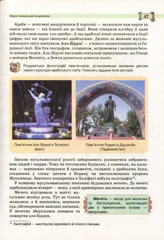 Перші середньовічні держави
^ -----
)ї 47
Араби — невтомні мандрівники й торговці — залишили нам карти та
описи земель — від Іспанії аж до Індії. Вони створили алгебру й дали
цій науці свою назву «ал-джебр». А ще арабські вчені запозичили в Індії
цифри, які ми зараз іменуємо арабськими. Далеко за межами мусуль­
манського світу шанували Аль-Біруні — ученого-енциклопедиста із Се­
редньої Азії. Він був географом, істориком, астрономом і залишив бага­
то цінних творів. Аль-Біруні висловив геніальне припущення, що Сонце
є центром Всесвіту, а Земля рухається довкола нього.
Роздивіться ф отограф ії пам ’ятників, установлених великим діячам
науки і культури арабського світу. Поясніть задуми їхніх авторів.
П ам ’ятник Аль-Біруні в Тегерані
(Іран)
П ам ’ятник Рудакі в Д уш анбе
(Таджикистан)
Закони мусульманської релігії забороняють уклонятися зображен­
ням людей і тварин. Тому на тогочасних будівлях, у книжках, на кили­
мах — переважно візерунки й орнаменти, складені з арабських букв,
поєднаних у слова: цитати з Корану чи висловлювання пророка
Мухаммада. Значного поширення в Халіфаті набула каліграфія15.
У кожному мусульманському поселенні будувалася мечеть. До мечеті
прибудовували мінарет — вежу, з якої правовірних закликали до молитви.
Мечеть відігравала в житті му­
сульман велику роль. Тут не тільки
молилися, а й навчалися, вершили
суд, обговорювали важливі питання.
У мечетях зберігалися книжки та
пожертви для бідних.
М ечеть — місце для молитви
богослужіння, молитовний
у прихильників ісламу -
мусульман.
%
та
дім
15 Каліграфія — мистецтво красивого й чіткого письма.
 