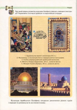 Про який рівень розвитку культури Халіфату свідчать наведені ілюстра­
ції? Порівняйте тогочасні арабські та європейські споруди.
Розділ І
1. Будівництво мечеті (мініатюра XVст. )
2. М ухаммад є посланцем Бога (середньовічна каліграфія)
3. Кааба (середньовічний арабський малю нок)
4. М ечеть О м ара (Єрусалим, VII ст., сучасне фото)
5. М інарет Калян (Бухара, XII ст., сучасне фото)
Культура Арабського Халіфату поєднала досягнення різних країн
і народів та розвинула їх на основі ісламу.
 