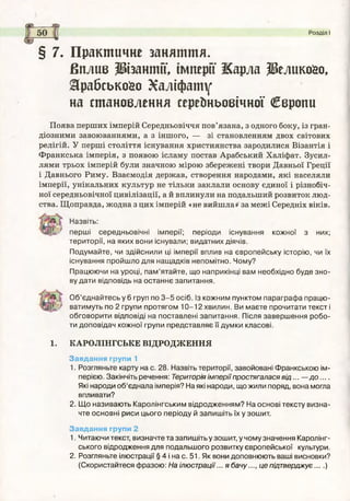 Розділ І
§ 7. Практичне заняття.
Вилив ІНзантії, імперії Жарла ЗВелико&о,
&рабськойо Халіфату
на становлення середньовічної Свропи
Поява перших імперій Середньовіччя пов’язана, з одного боку, із гран­
діозними завоюваннями, а з іншого, — зі становленням двох світових
релігій. У перші століття існування християнства зародилися Візантія і
Франкська імперія, з появою ісламу постав Арабський Халіфат. Зусил­
лями трьох імперій були значною мірою збережені твори Давньої Греції
і Давнього Риму. Взаємодія держав, створення народами, які населяли
імперії, унікальних культур не тільки заклали основу єдиної і різнобіч­
ної середньовічної цивілізації, а й вплинули на подальший розвиток люд­
ства. Щоправда, жодна з цих імперій «не вийшла» за межі Середніх віків.
Назвіть:
перш і середньовічні імперії; періоди існування кожної з них;
території, на яких вони існували; видатних діячів.
Подумайте, чи здійснили ці імперії вплив на європейську історію, чи їх
існування пройшло для нащадків непомітно. Чому?
Працюючи на уроці, пам ’ятайте, що наприкінці вам необхідно буде зно­
ву дати відповідь на останнє запитання.
О б ’єднайтесь у 6 груп по 3 -5 осіб. Із кожним пунктом параграф а працю ­
ватимуть по 2 групи протягом 1 0 -1 2 хвилин. Ви маєте прочитати тексті
обговорити відповіді на поставлені запитання. Після заверш ення робо­
ти доповідач кожної групи представляє її думки класові.
1. КАРОЛІНГСЬКЕ ВІДРОДЖЕННЯ
Завдання групи 1
1. Розгляньте карту на с. 28. Назвіть території, завойовані Франкською ім­
перією. Закінчіть речення: Територія імперії простягалася в ід ... — д о ....
Які народи об’єднала імперія? На які народи, що жили поряд, вона могла
впливати?
2. Щ о називають Каролінгським відродженням? На основі тексту визна­
чте основні риси цього періоду й запиш іть їх у зошит.
Завдання групи 2
1. Читаючи текст, визначте та запишіть у зошит, у чому значення Каролінг-
ського відродження для подальшого розвитку європейської культури.
2. Розгляньте ілюстрації § 4 і на с. 51. Як вони доповнюють ваші висновки?
(Скористайтеся фразою: На ілюстрації... я бачу..., це підтверджує....)
 