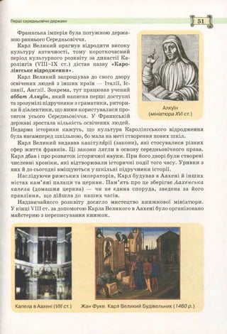 Перші середньовічні держави 5 1
Франкська імперія була потужною держа­
вою раннього Середньовіччя.
Карл Великий прагнув відродити високу
культуру античності, тому короткочасний
період культурного розквіту за династії Ка-
ролінгів (УІІІ-ІХ ст.) дістав назву «Каро-
лінгське відродження».
Карл Великий запрошував до свого двору
освічених людей з інших країн — Італії, Іс­
панії, Англії. Зокрема, тут працював учений
аббат, А лкуїн, який написав перші доступні
та зрозумілі підручники з граматики, ритори­
ки й діалектики, що ними користувалися про- Алкуїн
тягом усього Середньовіччя. У Франкській (мініатюраXVIсг.)
державі зростала кількість освічених людей.
Недарма історики кажуть, що культура Каролінгського відродження
була насамперед шкільною, бо мала на меті створення нових шкіл.
Карл Великий видавав капітулярії (закони), які стосувалися різних
сфер життя франків. Ці закони лягли в основу середньовічного права.
Карл дбав і про розвиток історичної науки. При його дворі були створені
численні хроніки, які відтворювали історичні події того часу. Уривки з
них й до сьогодні вміщуються у ш кільні підручники історії.
Наслідуючи римських імператорів, Карл будував в Аахені й інших
містах кам ’яні палаци та церкви. П ам’ять про це зберігає Аахенська
капела (домашня церква) — чи не єдина споруда, зведена за його
правління, що дійшла до наших часів.
Надзвичайного розквіту досягло мистецтво книжкової мініатюри.
У кінці VIII ст. за допомогою Карла Великого в Аахені було організовано
майстерню з переписування книжок.
Капела в Аахені (VIIIст.) Ж ан Ф уке. Карл Великий Будівельник (1 4 6 0 р . )
 